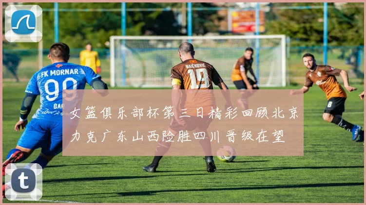 女篮俱乐部杯第三日精彩回顾北京力克广东山西险胜四川晋级在望