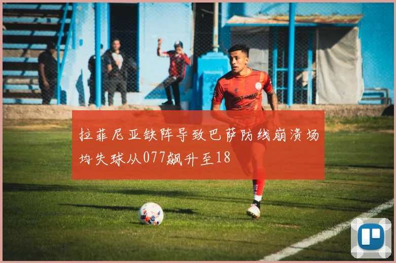拉菲尼亚缺阵导致巴萨防线崩溃场均失球从077飙升至18