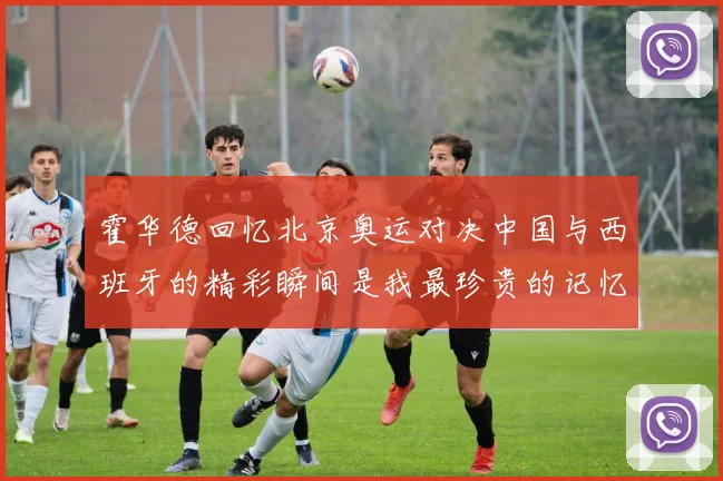 霍华德回忆北京奥运对决中国与西班牙的精彩瞬间是我最珍贵的记忆之一