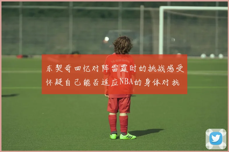 东契奇回忆对阵雷霆时的挑战感受怀疑自己能否适应NBA的身体对抗
