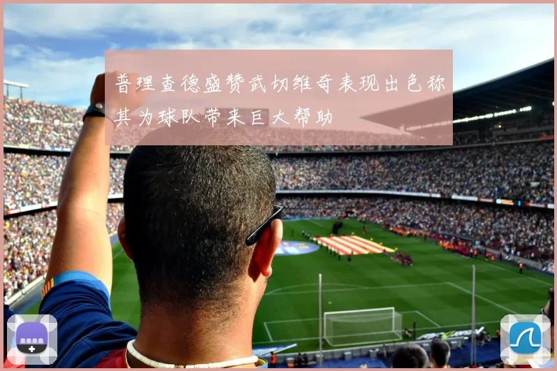 普理查德盛赞武切维奇表现出色称其为球队带来巨大帮助