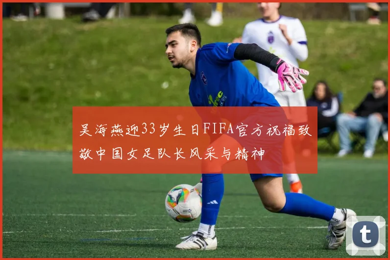 吴海燕迎33岁生日FIFA官方祝福致敬中国女足队长风采与精神