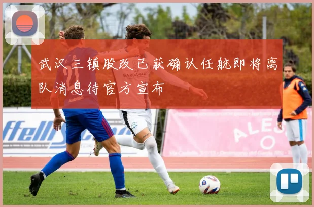 武汉三镇股改已获确认任航即将离队消息待官方宣布