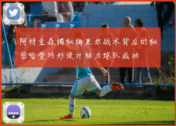 阿特金森揭秘梅里尔战术背后的秘密哈登巧妙设计助力球队成功