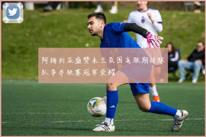 阿梅利亚盛赞米兰氛围高涨期待球队争夺联赛冠军荣耀
