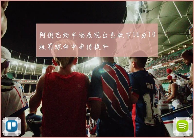 阿德巴约半场表现出色砍下16分10板罚球命中率待提升
