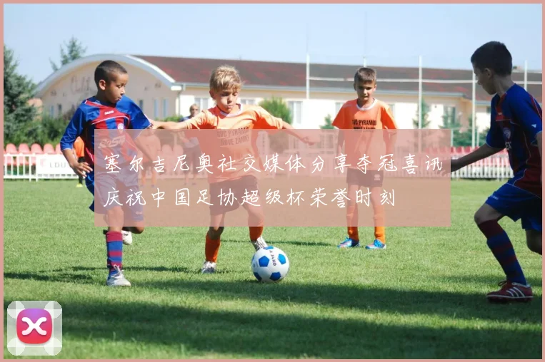 塞尔吉尼奥社交媒体分享夺冠喜讯庆祝中国足协超级杯荣誉时刻