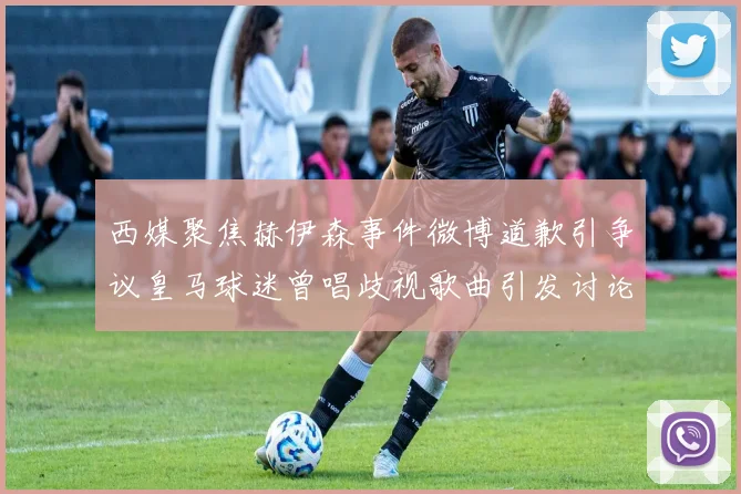 西媒聚焦赫伊森事件微博道歉引争议皇马球迷曾唱歧视歌曲引发讨论