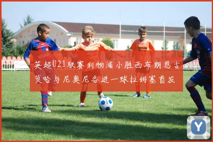 英超U21联赛利物浦小胜西布朗恩古莫哈与尼奥尼各进一球拉姆塞首发出战