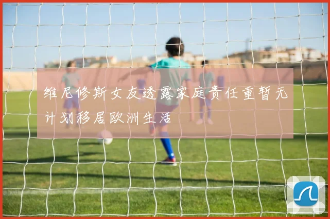 维尼修斯女友透露家庭责任重暂无计划移居欧洲生活