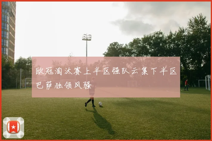 欧冠淘汰赛上半区强队云集下半区巴萨独领风骚