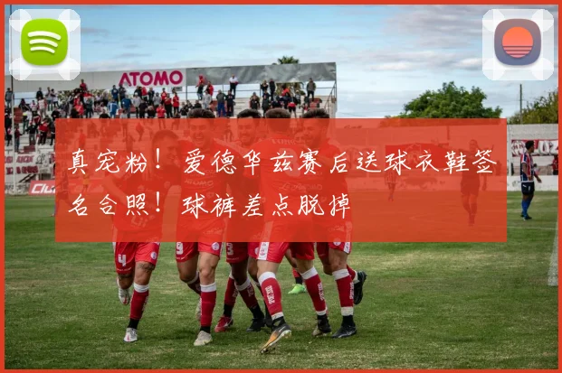 真宠粉！爱德华兹赛后送球衣鞋签名合照！球裤差点脱掉