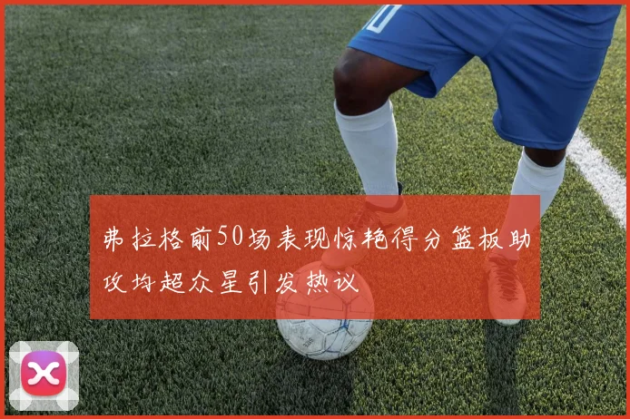 弗拉格前50场表现惊艳得分篮板助攻均超众星引发热议